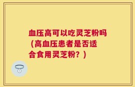 血压高可以吃灵芝粉吗 (高血压患者是否适合食用灵芝粉？)
