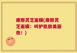 康邢灵芝面膜(康邢灵芝面膜：呵护肌肤美丽夜！)