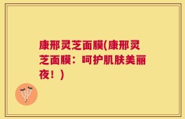 康邢灵芝面膜(康邢灵芝面膜：呵护肌肤美丽夜！)