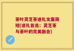 茶叶灵芝茶送礼文案简短(送礼首选：灵芝茶与茶叶的完美融合)