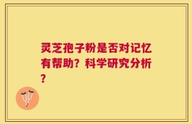 灵芝孢子粉是否对记忆有帮助？科学研究分析？
