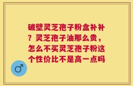 破壁灵芝孢子粉盒补补？灵芝孢子油那么贵，怎么不买灵芝孢子粉这个性价比不是高一点吗