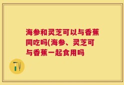 海参和灵芝可以与香蕉同吃吗(海参、灵芝可与香蕉一起食用吗