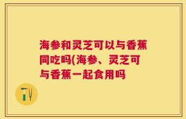 海参和灵芝可以与香蕉同吃吗(海参、灵芝可与香蕉一起食用吗