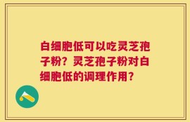 白细胞低可以吃灵芝孢子粉？灵芝孢子粉对白细胞低的调理作用？