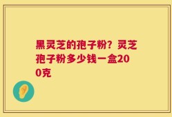 黑灵芝的孢子粉？灵芝孢子粉多少钱一盒200克
