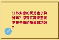 江苏安惠的灵芝孢子粉好吗？探究江苏安惠灵芝孢子粉的质量和功效？