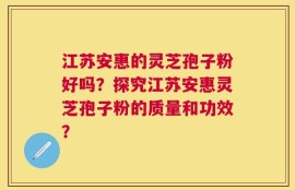 江苏安惠的灵芝孢子粉好吗？探究江苏安惠灵芝孢子粉的质量和功效？
