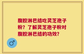 腹腔淋巴结吃灵芝孢子粉？了解灵芝孢子粉对腹腔淋巴结的功效？