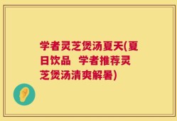学者灵芝煲汤夏天(夏日饮品  学者推荐灵芝煲汤清爽解暑)