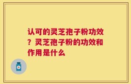 认可的灵芝孢子粉功效？灵芝孢子粉的功效和作用是什么