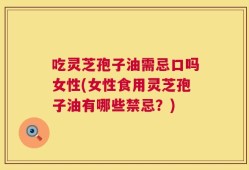 吃灵芝孢子油需忌口吗女性(女性食用灵芝孢子油有哪些禁忌？)