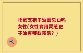 吃灵芝孢子油需忌口吗女性(女性食用灵芝孢子油有哪些禁忌？)