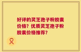 好评的灵芝孢子粉胶囊价格？优质灵芝孢子粉胶囊价格推荐？