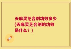 天麻灵芝合剂功效多少(天麻灵芝合剂的功效是什么？)