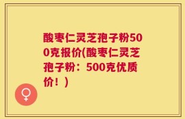 酸枣仁灵芝孢子粉500克报价(酸枣仁灵芝孢子粉：500克优质价！)