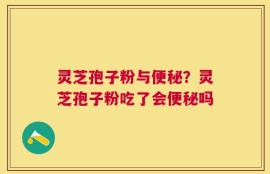 灵芝孢子粉与便秘？灵芝孢子粉吃了会便秘吗