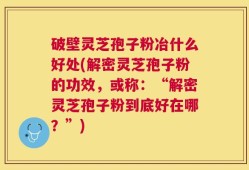 破壁灵芝孢子粉冶什么好处(解密灵芝孢子粉的功效，或称：“解密灵芝孢子粉到底好在哪？”)