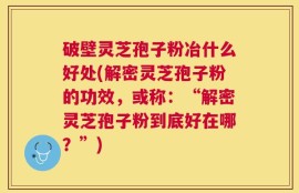 破壁灵芝孢子粉冶什么好处(解密灵芝孢子粉的功效，或称：“解密灵芝孢子粉到底好在哪？”)