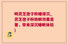 喝灵芝孢子粉睡得沉_灵芝孢子粉助眠效果显著，带来深沉睡眠体验)