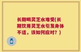 长期喝灵芝水难受(长期饮用灵芝水引发身体不适，该如何应对？)