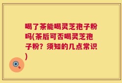 喝了茶能喝灵芝孢子粉吗(茶后可否喝灵芝孢子粉？须知的几点常识)