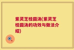 紫灵芝桂圆汤(紫灵芝桂圆汤的功效与做法介绍)