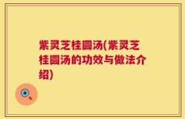 紫灵芝桂圆汤(紫灵芝桂圆汤的功效与做法介绍)