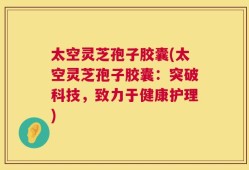 太空灵芝孢子胶囊(太空灵芝孢子胶囊：突破科技，致力于健康护理)