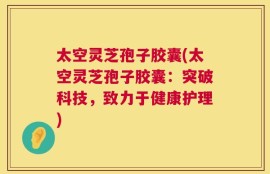 太空灵芝孢子胶囊(太空灵芝孢子胶囊：突破科技，致力于健康护理)