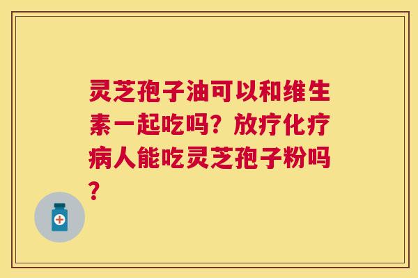 灵芝孢子油可以和维生素一起吃吗?人能吃灵芝孢子粉吗? 灵芝孢子油可以和维生素一起吃吗?人能吃灵芝孢子粉吗?