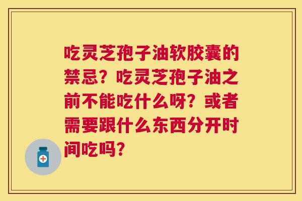 吃灵芝孢子油软胶囊的禁忌?吃灵芝孢子油之前不能吃什么呀?或者需要跟什么东西分开时间吃吗? 吃灵芝孢子油软胶囊的禁忌?吃灵芝孢子油之前不能吃什么呀?或者需要跟什么东西分开时间吃吗?