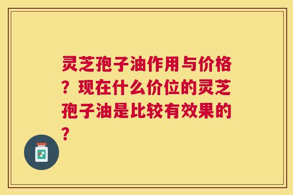 灵芝孢子油作用与价格?现在什么价位的灵芝孢子油是比较有效果的? 灵芝孢子油作用与价格?现在什么价位的灵芝孢子油是比较有效果的?