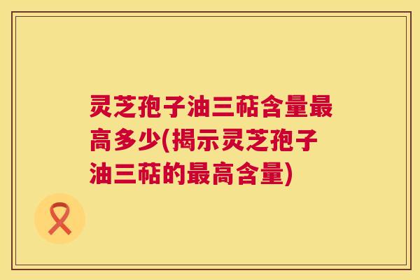 灵芝孢子油三萜含量高多少(揭示灵芝孢子油三萜的高含量)