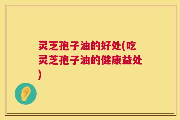 灵芝孢子油的好处(吃灵芝孢子油的健康益处) 灵芝孢子油的好处(吃灵芝孢子油的健康益处)