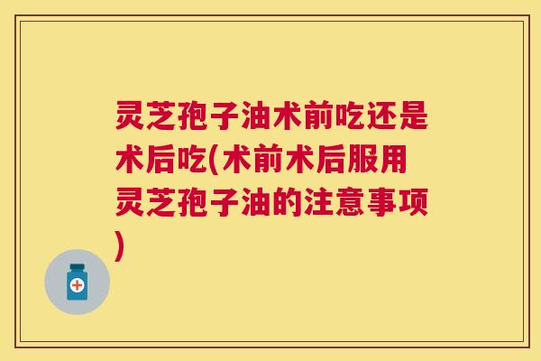 灵芝孢子油术前吃还是术后吃(术前术后服用灵芝孢子油的注意事项) 灵芝孢子油术前吃还是术后吃(术前术后服用灵芝孢子油的注意事项)