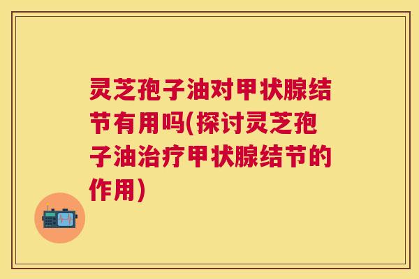 灵芝孢子油对结节有用吗(探讨灵芝孢子油结节的作用) 灵芝孢子油对结节有用吗(探讨灵芝孢子油结节的作用)