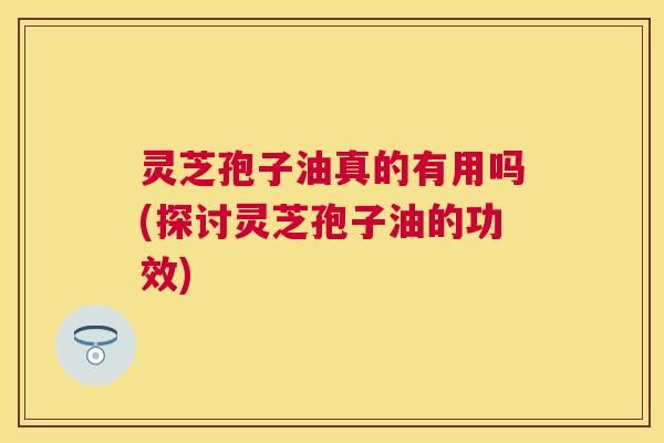 灵芝孢子油真的有用吗(探讨灵芝孢子油的功效) 灵芝孢子油真的有用吗(探讨灵芝孢子油的功效)