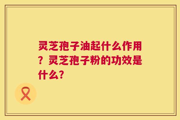 灵芝孢子油起什么作用?灵芝孢子粉的功效是什么? 灵芝孢子油起什么作用?灵芝孢子粉的功效是什么?