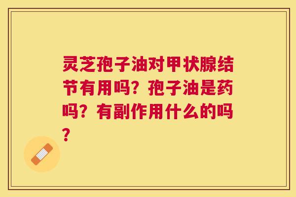 灵芝孢子油对结节有用吗?孢子油是药吗?有副作用什么的吗? 灵芝孢子油对结节有用吗?孢子油是药吗?有副作用什么的吗?