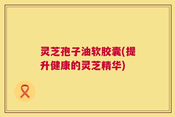 灵芝孢子油软胶囊(提升健康的灵芝精华) 灵芝孢子油软胶囊(提升健康的灵芝精华)