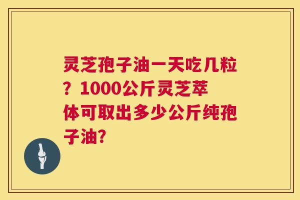 灵芝孢子油一天吃几粒?1000公斤灵芝萃体可取出多少公斤纯孢子油? 灵芝孢子油一天吃几粒?1000公斤灵芝萃体可取出多少公斤纯孢子油?