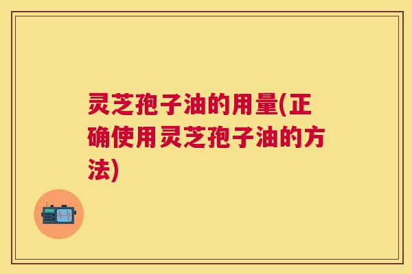 灵芝孢子油的用量(正确使用灵芝孢子油的方法) 灵芝孢子油的用量(正确使用灵芝孢子油的方法)