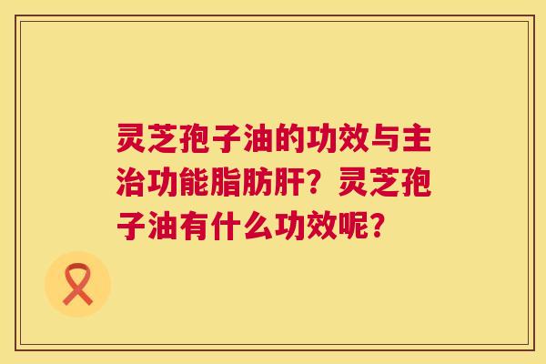 灵芝孢子油的功效与主功能脂肪?灵芝孢子油有什么功效呢? 灵芝孢子油的功效与主功能脂肪?灵芝孢子油有什么功效呢?