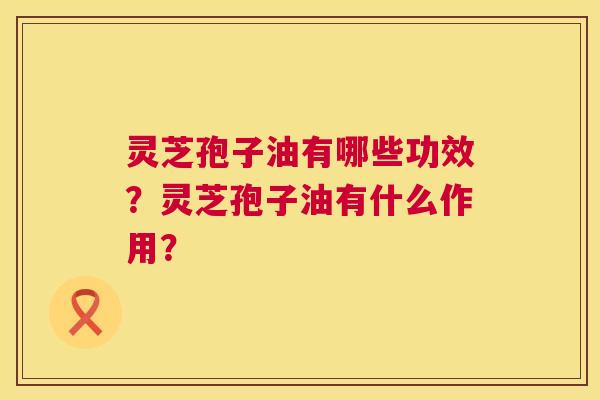 灵芝孢子油有哪些功效?灵芝孢子油有什么作用? 灵芝孢子油有哪些功效?灵芝孢子油有什么作用?
