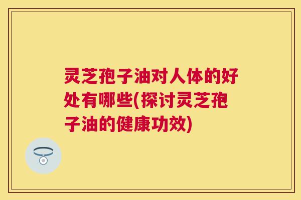 灵芝孢子油对人体的好处有哪些(探讨灵芝孢子油的健康功效) 灵芝孢子油对人体的好处有哪些(探讨灵芝孢子油的健康功效)