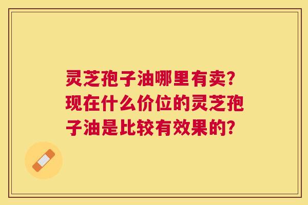 灵芝孢子油哪里有卖?现在什么价位的灵芝孢子油是比较有效果的? 灵芝孢子油哪里有卖?现在什么价位的灵芝孢子油是比较有效果的?