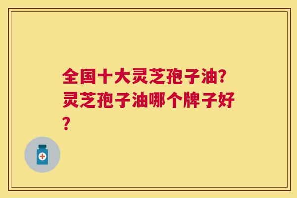 全国十大灵芝孢子油?灵芝孢子油哪个牌子好? 全国十大灵芝孢子油?灵芝孢子油哪个牌子好?