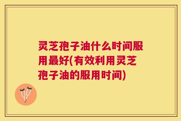 灵芝孢子油什么时间服用好(有效利用灵芝孢子油的服用时间) 灵芝孢子油什么时间服用好(有效利用灵芝孢子油的服用时间)