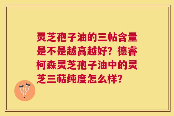 灵芝孢子油的三帖含量是不是越高越好?德睿柯森灵芝孢子油中的灵芝三萜纯度怎么样? 灵芝孢子油的三帖含量是不是越高越好?德睿柯森灵芝孢子油中的灵芝三萜纯度怎么样?